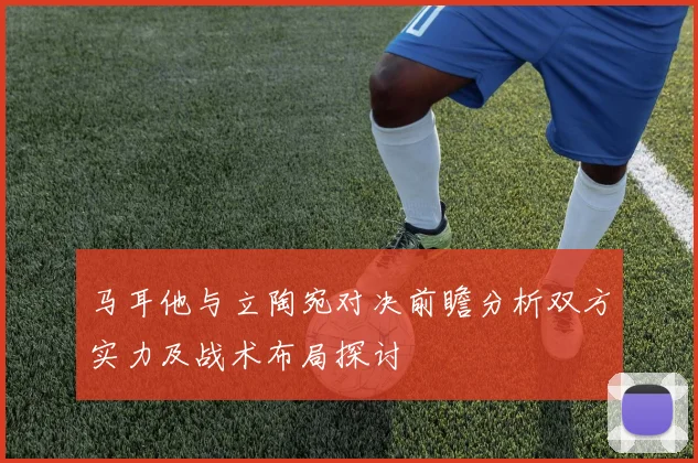 马耳他与立陶宛对决前瞻分析双方实力及战术布局探讨