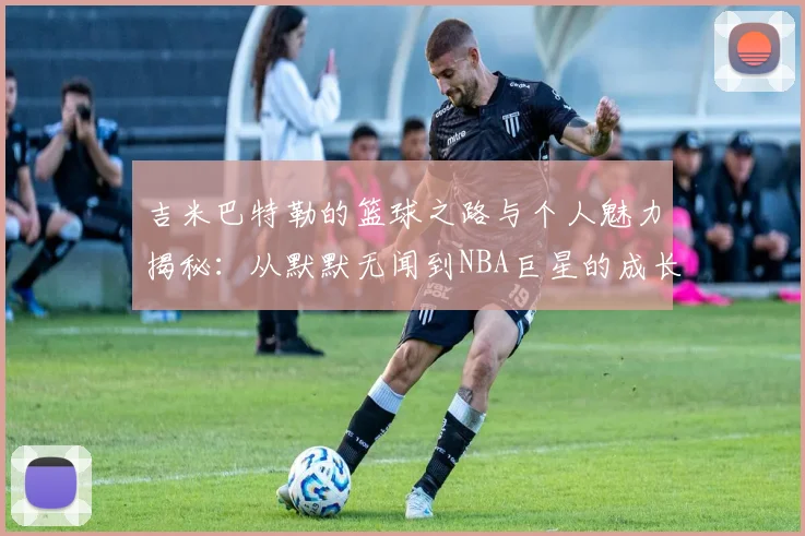 吉米巴特勒的篮球之路与个人魅力揭秘：从默默无闻到NBA巨星的成长历程